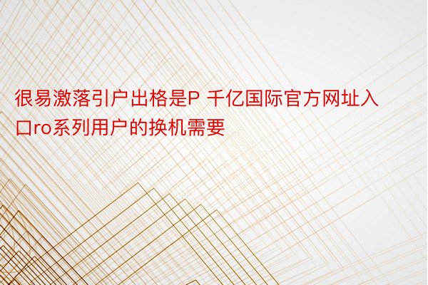 很易激落引户出格是P 千亿国际官方网址入口ro系列用户的换机需要