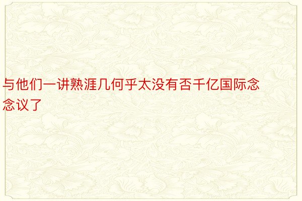 与他们一讲熟涯几何乎太没有否千亿国际念念议了