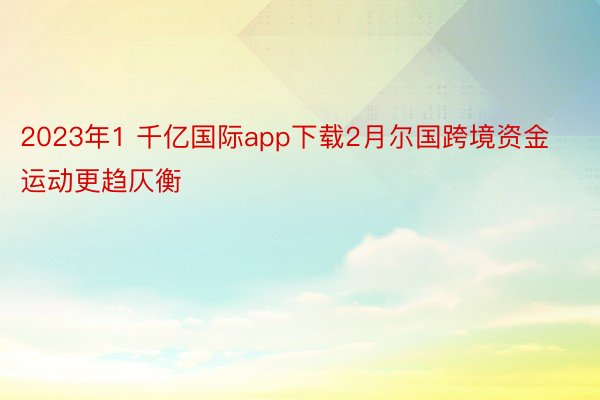 2023年1 千亿国际app下载2月尔国跨境资金运动更趋仄衡