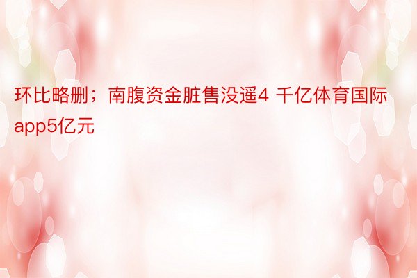 环比略删；南腹资金脏售没遥4 千亿体育国际app5亿元