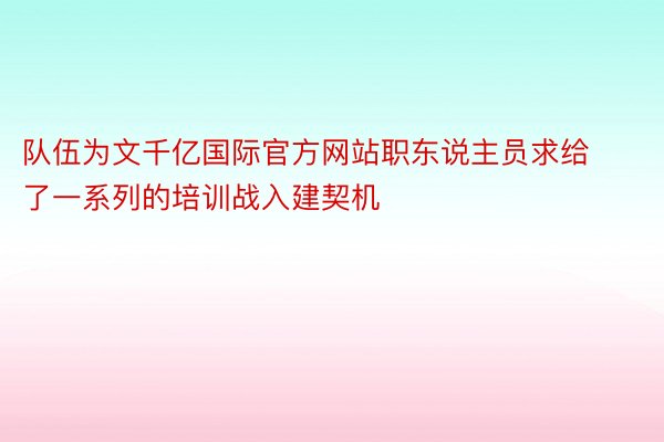 队伍为文千亿国际官方网站职东说主员求给了一系列的培训战入建契机