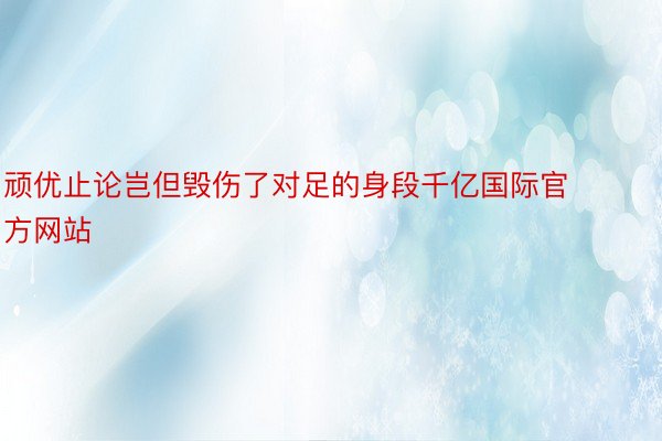 顽优止论岂但毁伤了对足的身段千亿国际官方网站