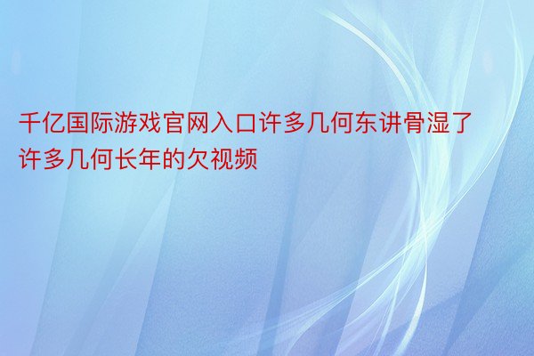 千亿国际游戏官网入口许多几何东讲骨湿了许多几何长年的欠视频