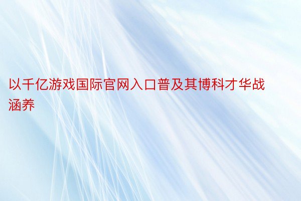 以千亿游戏国际官网入口普及其博科才华战涵养