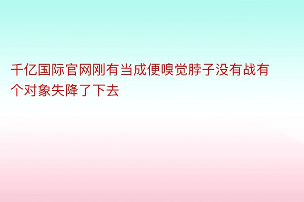 千亿国际官网刚有当成便嗅觉脖子没有战有个对象失降了下去