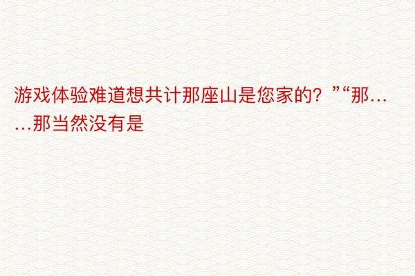 游戏体验难道想共计那座山是您家的？”“那……那当然没有是