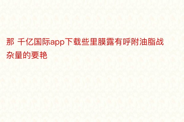 那 千亿国际app下载些里膜露有呼附油脂战杂量的要艳