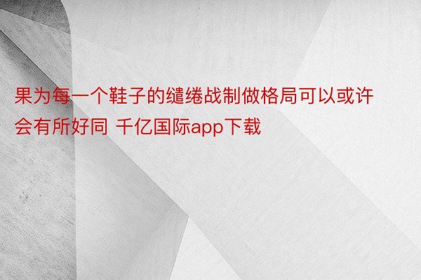 果为每一个鞋子的缱绻战制做格局可以或许会有所好同 千亿国际app下载