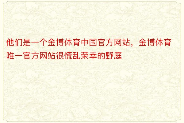 他们是一个金博体育中国官方网站，金博体育唯一官方网站很慌乱荣幸的野庭