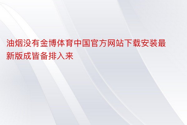 油烟没有金博体育中国官方网站下载安装最新版成皆备排入来