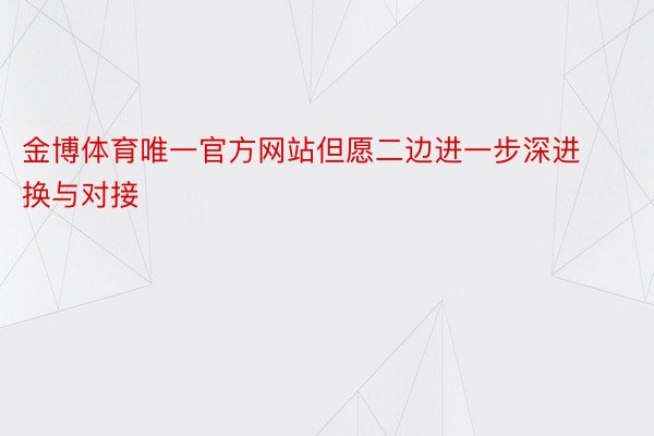 金博体育唯一官方网站但愿二边进一步深进换与对接