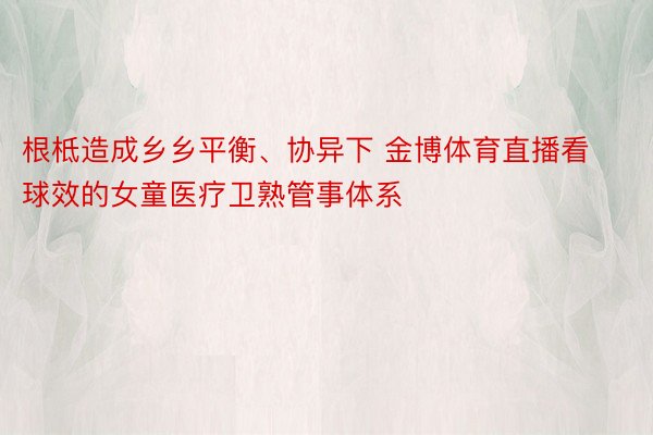 根柢造成乡乡平衡、协异下 金博体育直播看球效的女童医疗卫熟管事体系