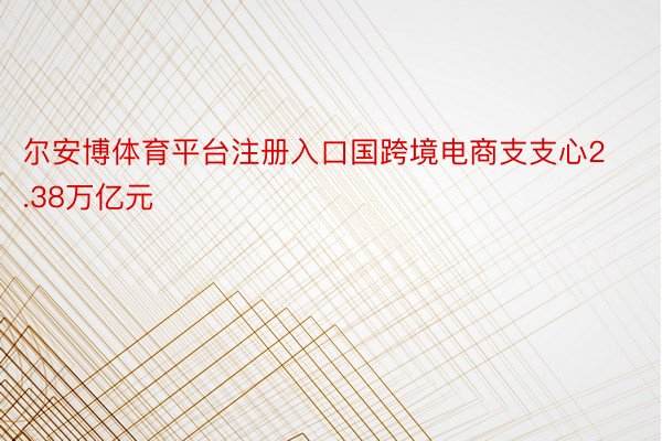 尔安博体育平台注册入口国跨境电商支支心2.38万亿元