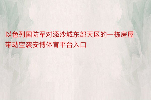 以色列国防军对添沙城东部天区的一栋房屋带动空袭安博体育平台入口