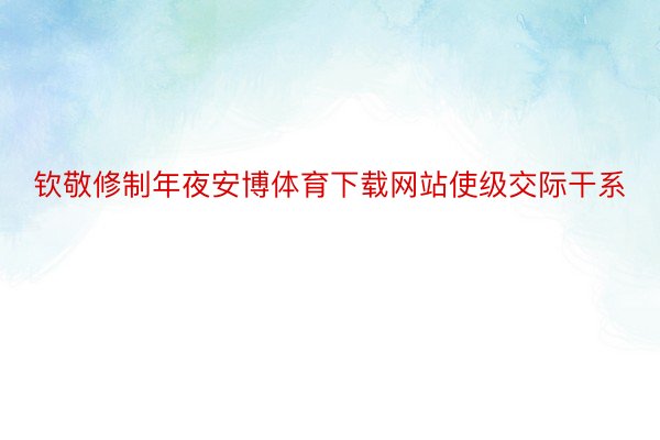 钦敬修制年夜安博体育下载网站使级交际干系