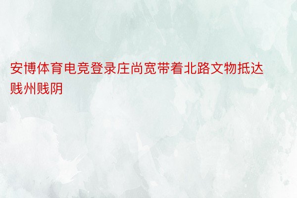 安博体育电竞登录庄尚宽带着北路文物抵达贱州贱阴