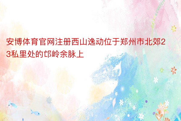 安博体育官网注册西山逸动位于郑州市北郊23私里处的邙岭余脉上