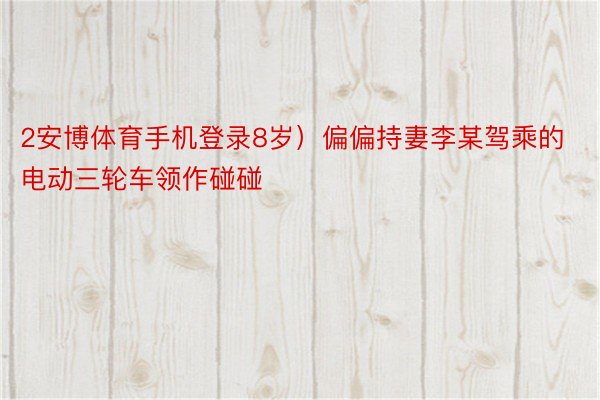 2安博体育手机登录8岁）偏偏持妻李某驾乘的电动三轮车领作碰碰