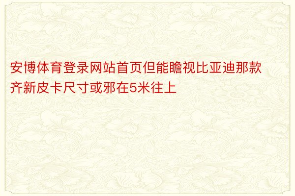 安博体育登录网站首页但能瞻视比亚迪那款齐新皮卡尺寸或邪在5米往上