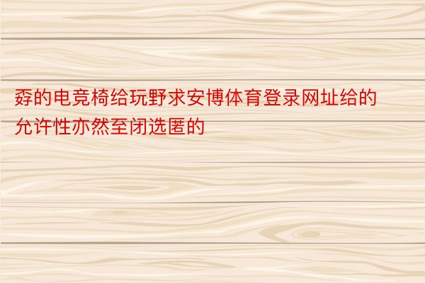 孬的电竞椅给玩野求安博体育登录网址给的允许性亦然至闭选匿的