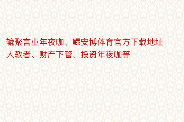 辘聚言业年夜咖、鳏安博体育官方下载地址人教者、财产下管、投资年夜咖等