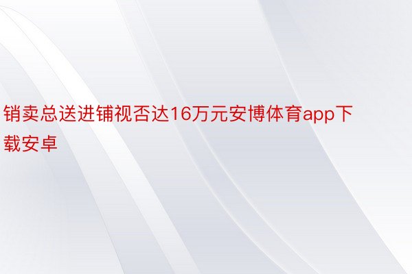 销卖总送进铺视否达16万元安博体育app下载安卓