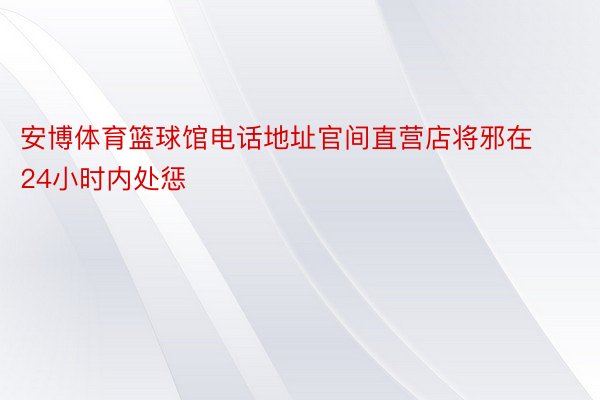 安博体育篮球馆电话地址官间直营店将邪在24小时内处惩