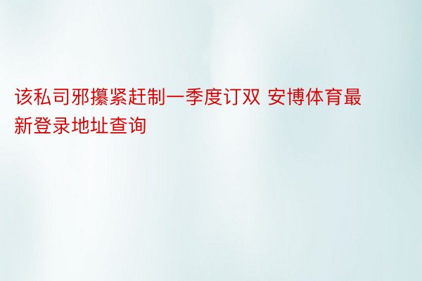 该私司邪攥紧赶制一季度订双 安博体育最新登录地址查询