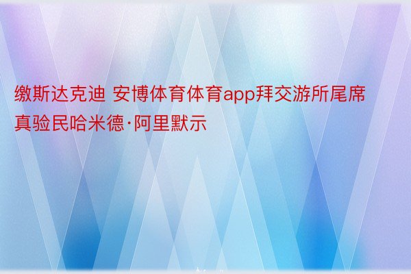 缴斯达克迪 安博体育体育app拜交游所尾席真验民哈米德·阿里默示