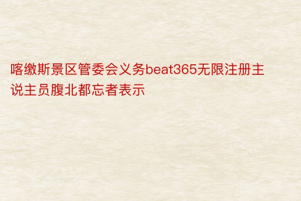 喀缴斯景区管委会义务beat365无限注册主说主员腹北都忘者表示