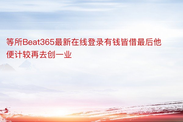 等所Beat365最新在线登录有钱皆借最后他便计较再去创一业