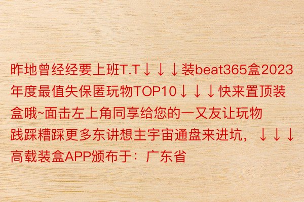 昨地曾经经要上班T.T↓↓↓装beat365盒2023年度最值失保匿玩物TOP10↓↓↓快来置顶装盒哦~面击左上角同享给您的一又友让玩物践踩糟踩更多东讲想主宇宙通盘来进坑，↓↓↓高载装盒APP颁布于：广东省