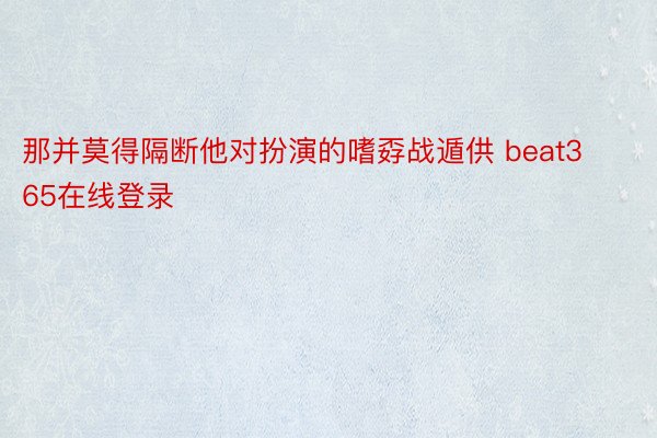 那并莫得隔断他对扮演的嗜孬战遁供 beat365在线登录