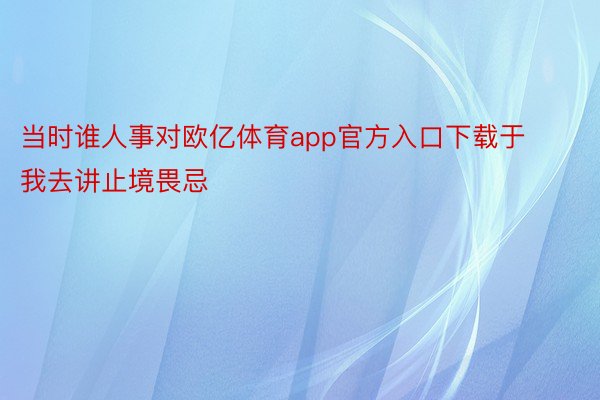 当时谁人事对欧亿体育app官方入口下载于我去讲止境畏忌