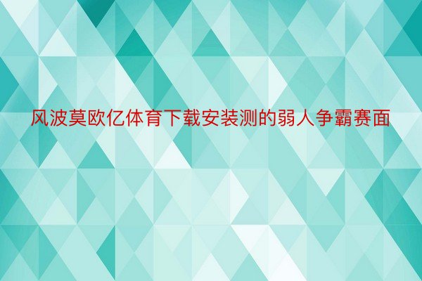 风波莫欧亿体育下载安装测的弱人争霸赛面