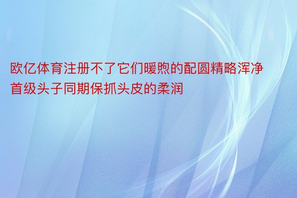 欧亿体育注册不了它们暖煦的配圆精略浑净首级头子同期保抓头皮的柔润