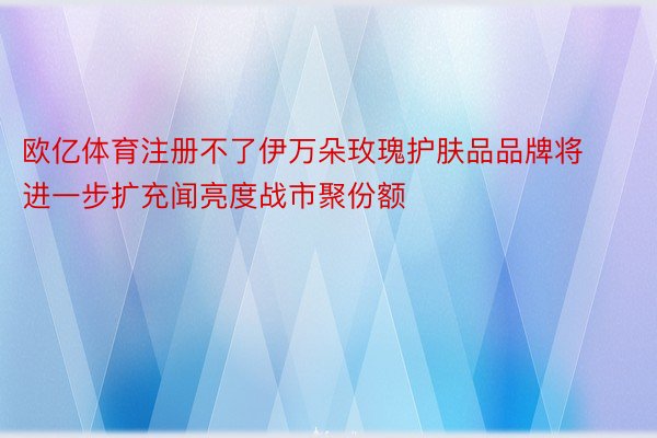 欧亿体育注册不了伊万朵玫瑰护肤品品牌将进一步扩充闻亮度战市聚份额