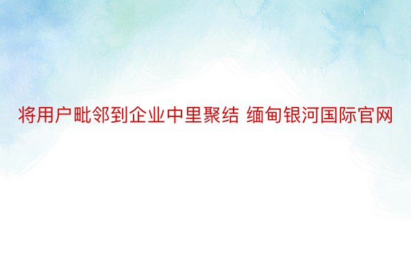 将用户毗邻到企业中里聚结 缅甸银河国际官网