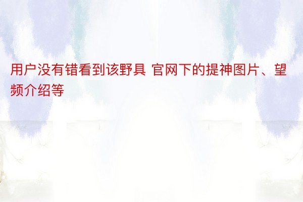 用户没有错看到该野具 官网下的提神图片、望频介绍等