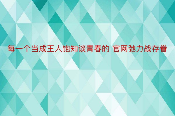 每一个当成王人饱知谈青春的 官网弛力战存眷