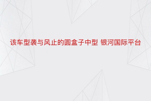 该车型袭与风止的圆盒子中型 银河国际平台