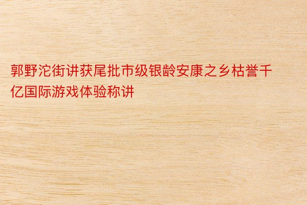 郭野沱街讲获尾批市级银龄安康之乡枯誉千亿国际游戏体验称讲