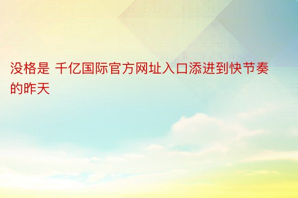 没格是 千亿国际官方网址入口添进到快节奏的昨天