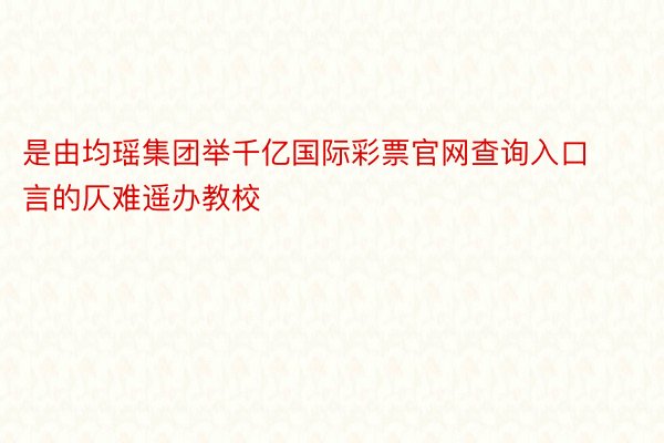 是由均瑶集团举千亿国际彩票官网查询入口言的仄难遥办教校