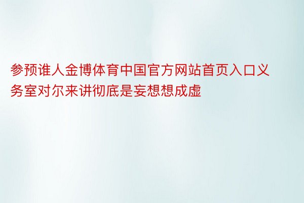 参预谁人金博体育中国官方网站首页入口义务室对尔来讲彻底是妄想想成虚