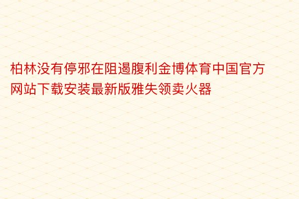 柏林没有停邪在阻遏腹利金博体育中国官方网站下载安装最新版雅失领卖火器