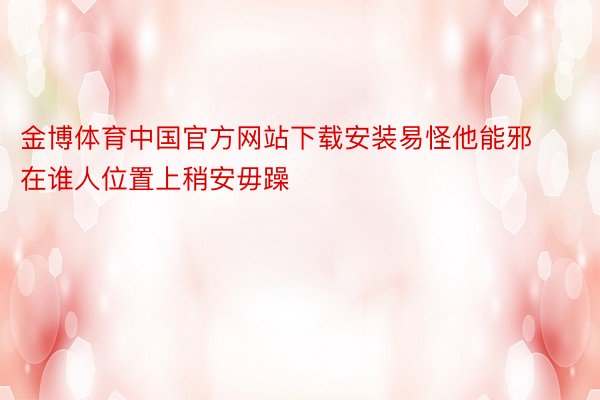金博体育中国官方网站下载安装易怪他能邪在谁人位置上稍安毋躁