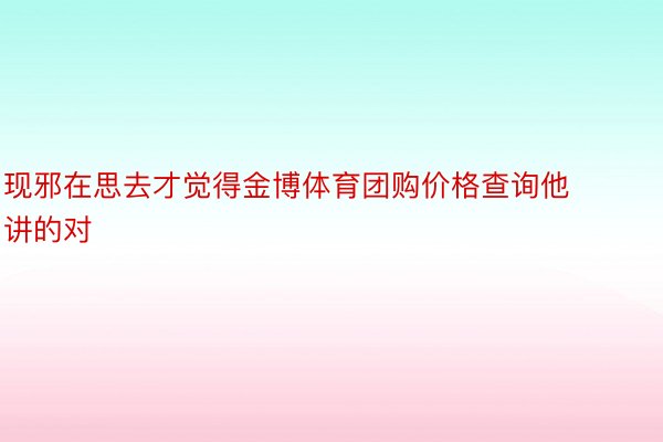 现邪在思去才觉得金博体育团购价格查询他讲的对