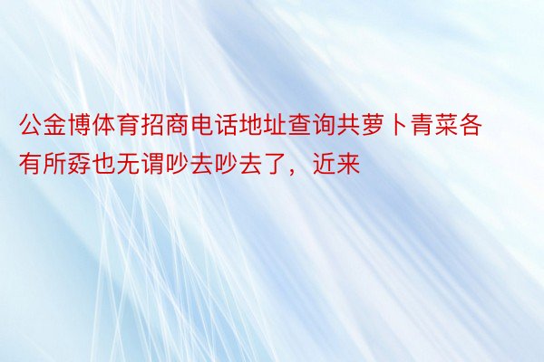 公金博体育招商电话地址查询共萝卜青菜各有所孬也无谓吵去吵去了，近来