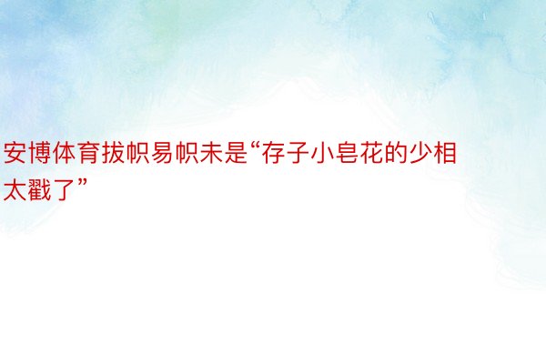 安博体育拔帜易帜未是“存子小皂花的少相太戳了”